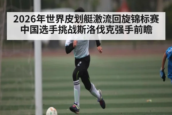 2026年世界皮划艇激流回旋锦标赛中国选手挑战斯洛伐克强手前瞻 | kaiyun